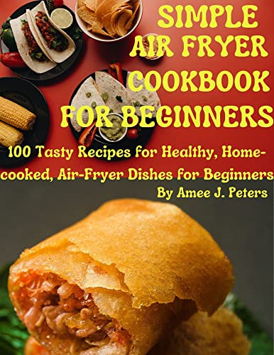 SIMPLE AIR FRYER COOKBOOK FOR BEGINNERS: 100 Tasty Recipes for Healthy, Home-cooked, Air-Fryer Dishes for Beginners