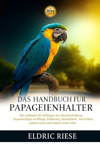 DAS HANDBUCH FÜR PAPAGEIENHALTER: Ein Leitfaden für Anfänger zur Haustierhaltung – Expertentipps zu Pflege, Fütterung, Gesundheit, Verhalten, Lebensraum und vielem mehr