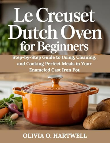 LE CREUSET DUTCH OVEN FOR BEGINNERS: Step-by-Step Guide to Using, Cleaning, and Cooking Perfect Meals in Your Enameled Cast Iron Pot (The Dutch Oven Mastery Collection)