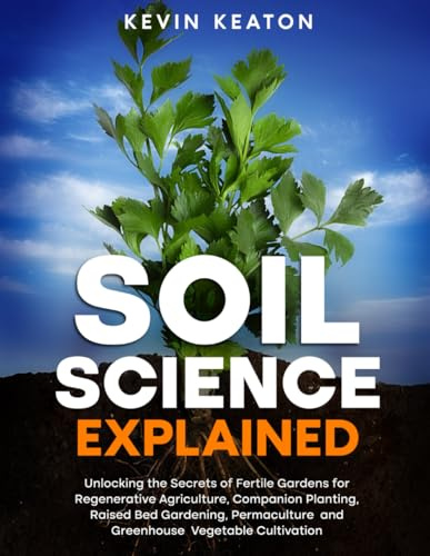 Soil Science Explained: Unlocking the Secrets of Fertile Gardens for Regenerative Agriculture, Companion Planting, Raised Bed Gardening, Permaculture and Greenhouse Vegetable Cultivation