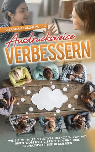 Ausdrucksweise verbessern: Wie Sie mit Hilfe effektiver Methoden von A-Z, Ihren Wortschatz erweitern und Ihre Gesprächspartner begeistern