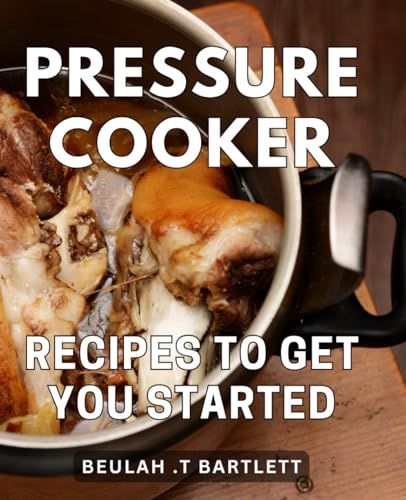 Pressure Cooker Recipes To Get You Started: Savor Effortless Culinary Delights with These Beginner-Friendly Dishes for Quick Home Cooking