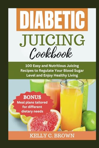 DIABETIC JUICING COOKBOOK: 100 EASY AND NUTRITIOUS JUICING RECIPES TO REGULATE YOUR BLOOD SUGAR LEVEL AND ENJOY HEALTHY LIVING