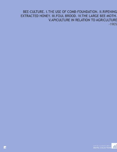 Bee-Culture. I.the Use of Comb-Foundation. II.Ripening Extracted Honey. III.Foul Brood. IV.the Large Bee-Moth. V.Apiculture in Relation to Agriculture: -1905