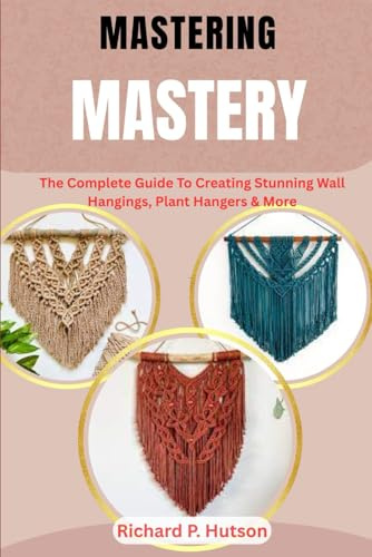 MACRAME MASTERY: The Complete Guide To Creating Stunning Wall Hangings, Plant Hangers & More