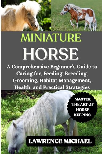 MINIATURE HORSE: A Comprehensive Beginner’s Guide to Caring for, Feeding, Breeding, Grooming, Habitat Management, Health, and Practical Strategies