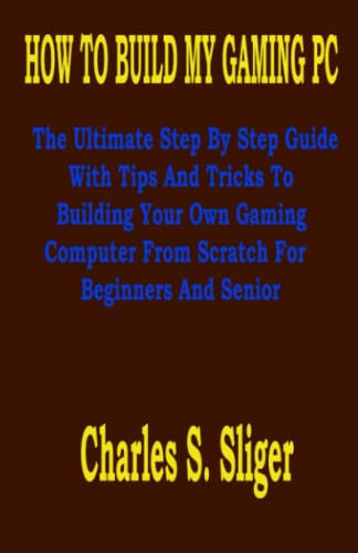 HOW TO BUILD MY GAMING PC: The Ultimate Step By Step Guide With Tips And Tricks To Building Your Own Gaming Computer From Scratch For Beginners And Senior