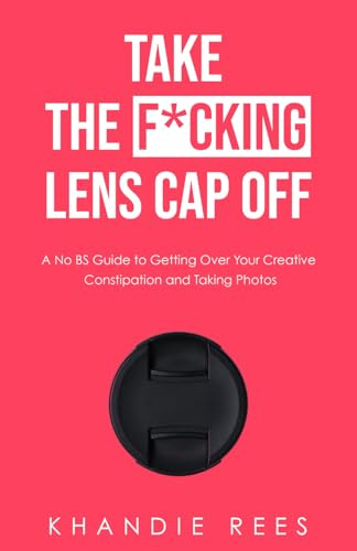Take The F*cking Lens Cap Off: A No BS Guide to Getting Over Your Creative Constipation and Taking Photos