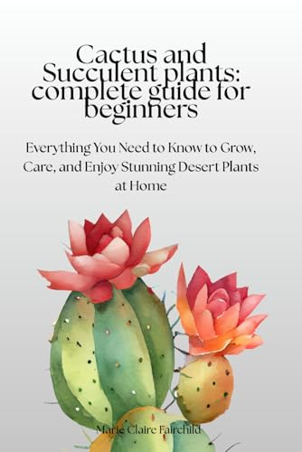 Cactus and Succulent Plants: Complete Guide for Beginners: Everything You Need to Know to Grow, Care, and Enjoy Stunning Desert Plants at Home