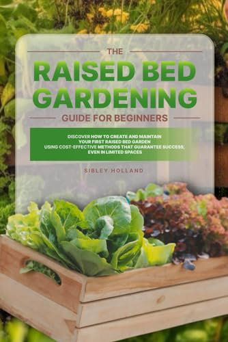 The Raised Bed Gardening Guide for Beginners: Discover How to Create and Maintain Your First Raised Bed Garden Using Cost-Effective Methods that Guarantee Success, even in Limited Spaces
