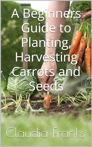 A Beginners Guide to Planting, Harvesting Carrots and Seeds (Beginners Guides to Growing Vegetables)