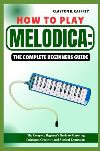 HOW TO PLAY MELODICA:THE COMPLETE BEGINNERS GUIDE: The Complete Beginner’s Guide To Mastering Technique, Creativity, And Musical Expression