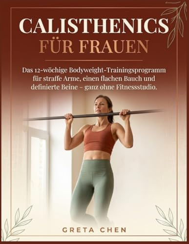 Calisthenics Für Frauen: Das 12-wöchige Bodyweight-Trainingsprogramm für straffe Arme, einen flachen Bauch und definierte Beine – ganz ohne Fitnessstudio