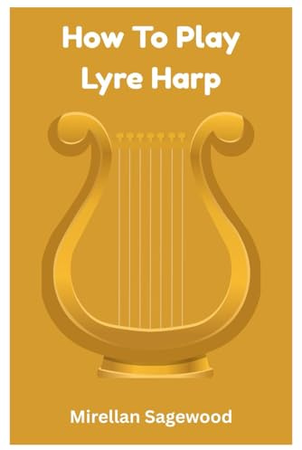 How To Play Lyre Harp: A Complete Step-By-Step Guide For Beginners And Beyond To Master Lyre Harp Techniques, Songs, And Creative Expression