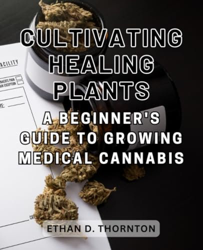 Cultivating Healing Plants: A Beginner's Guide to Growing Medical Cannabis: Navigate the World of Medical Marijuana Cultivation with Confidence and Responsible Practices