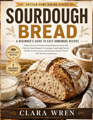 SOURDOUGH BREAD A BEGINNER’S GUIDE TO EASY HOMEMADE RECIPES: Master the Art of Artisan Bread Baking at Home with Step-by-Step Recipes for Creating a ... Discard Treats with No Prior Experience