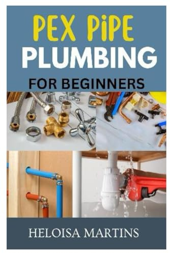 PEX PIPE PLUMBING FOR BEGINNERS: A COMPREHENSIVE GUIDE TO INSTALLING, MAINTAINING, AND TROUBLESHOOTING PEX PLUMBING SYSTEMS