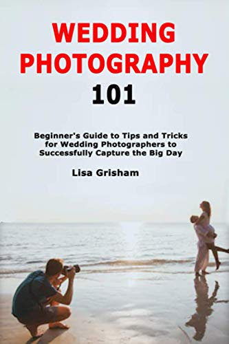 Wedding Photography 101: Beginner's Guide to Tips and Tricks for Wedding Photographers to Successfully Capture the Big Day