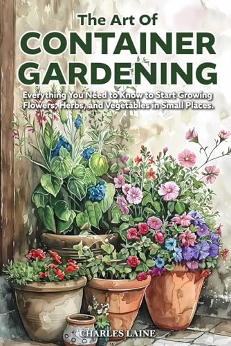 The Art of Container Gardening: Everything You Need to Know to Start Growing Flowers, Herbs, and Vegetables in Small Places