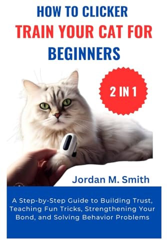 HOW TO CLICKER TRAIN YOUR CAT FOR BEGINNERS:: A Step-by-Step Guide to Building Trust, Teaching Fun Tricks, Strengthening Your Bond, and Solving Behavior Problems (2 IN 1)