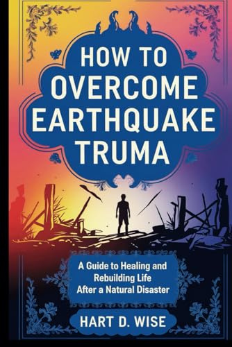 HOW TO OVERCOME EARTHQUAKE TRUMA: A Guide to Healing and Rebuilding Life After a Natural Disaster