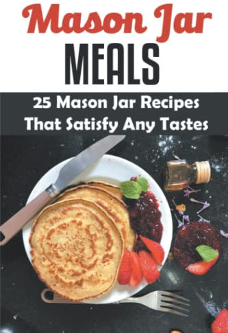 Mason Jar Meals: 25 Mason Jar Recipes That Satisfy Any Tastes