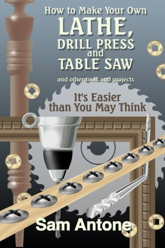 How to Make Your Own Lathe, Drill Press and Table Saw by Sam Antone (2013-05-21)