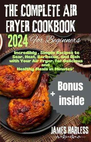 The Complete Air Fryer Cookbook for beginners 2024 : Incredibly , Simple Recipes to Sear, Heat, Barbecue, and Dish with Your Air Fryer, for Delicious and Healthy Meals in Minutes