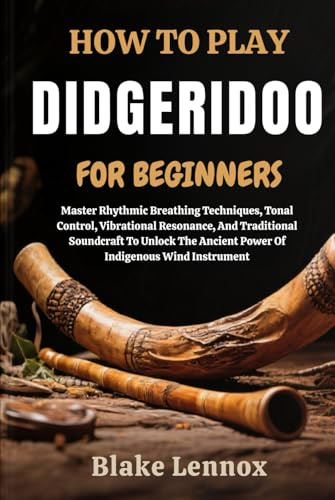 HOW TO PLAY DIDGERIDOO FOR BEGINNERS: Master Rhythmic Breathing Techniques, Tonal Control, Vibrational Resonance, And Traditional Soundcraft To Unlock The Ancient Power Of Indigenous Wind Instrument