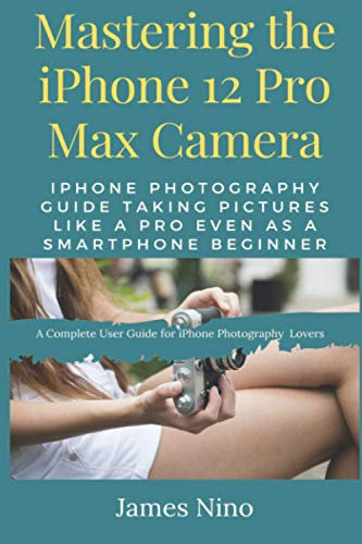 Mastering the iPhone 12 Pro Max Camera: iPhone Photography Guide Taking Pictures like a Pro Even as a SmartPhone Beginner