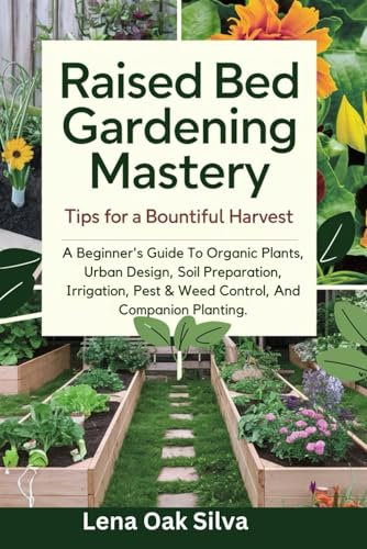 Raised Bed Gardening Mastery: Tips for a Bountiful Harvest: A Beginner's Guide To Organic Plants, Urban Design, Soil Preparation, Irrigation, Pest & Weed Control, And Companion Planting.