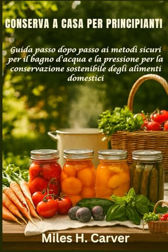 CONSERVA A CASA PER PRINCIPIANTI: Guida passo dopo passo ai metodi sicuri per il bagno d'acqua e la pressione per la conservazione sostenibile degli alimenti domestici