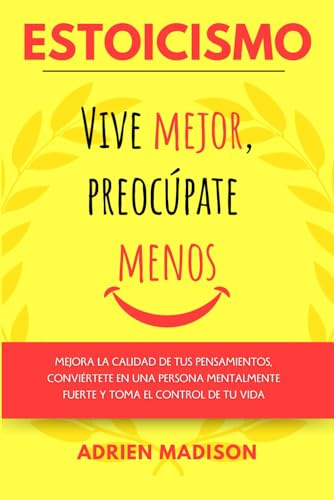ESTOICISMO Vive mejor, Preocúpate menos: Mejora la calidad de tus pensamientos, conviértete en una persona mentalmente fuerte y toma el control de tu vida (Estoicismo en Español)