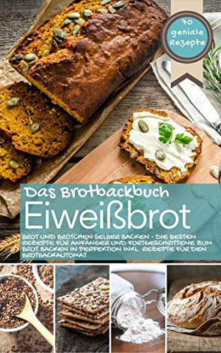 Eiweißbrot - Das Brotbackbuch: Brot und Brötchen selber backen - Die besten Rezepte für Anfänger und Fortgeschrittene zum Brot backen in Perfektion inkl. Rezepte für den Brotbackautomat