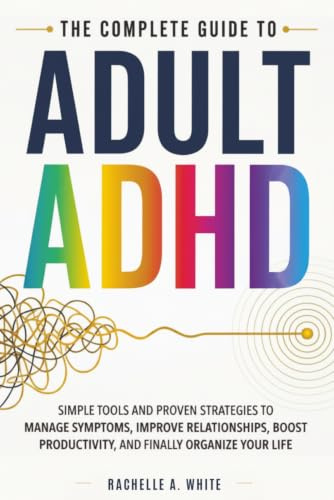 The Complete Guide to Adult ADHD: Practical Tools and Strategies to Shift Your Mindset, Manage Symptoms, Improve Relationships, Boost Productivity, and Finally Take Control of Your Life