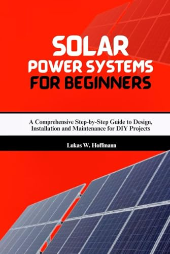 Solar Power Systems for Beginners: A Comprehensive Step-by-Step Guide to Design, Installation and Maintenance for DIY Projects