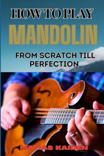 HOW TO PLAY MANDOLIN FROM SCRATCH TILL PERFECTION: Comprehensive Guide From Beginner Basics To Advanced Mastery With Proven Techniques, And Essential Chords