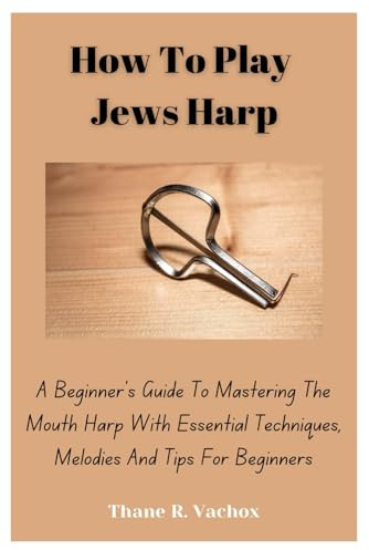 How To Play Jews Harp: A Beginner’s Guide To Mastering The Mouth Harp With Essential Techniques, Melodies And Tips For Beginners