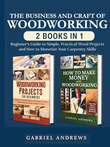 The Business and Craft of Woodworking (2 Books in 1): Beginner’s Guide to Simple, Practical Wood Projects and How to Monetize Your Carpentry Skills