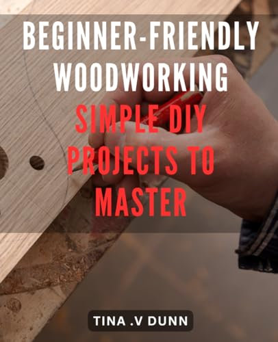 Beginner-Friendly Woodworking: Simple DIY Projects to Master: Woodworking Made Easy: Unlock Your Inner Craftsman with Step-by-Step DIY Projects
