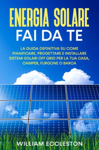 Energia Solare fai da te: La guida definitiva su come pianificare, progettare e installare sistemi solari off grid per la tua casa, camper, furgone o barca