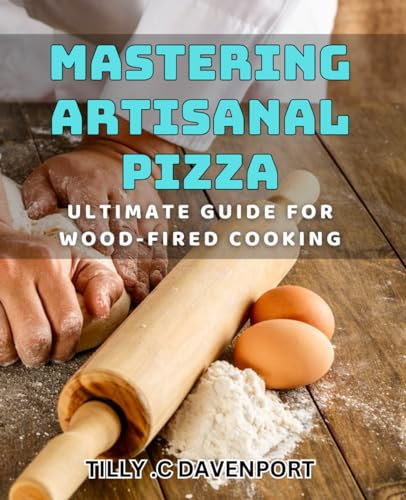 Mastering Artisanal Pizza: Ultimate Guide for Wood-Fired Cooking: Unlock The Secrets To Perfectly Cooked Artisanal Pizza On Your Wood-Fired Oven