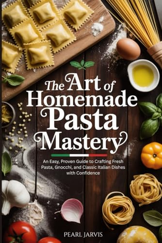 The Art of Homemade Pasta Mastery: An Easy, Proven Guide to Crafting Fresh Pasta, Gnocchi, and Classic Italian Dishes with Confidence