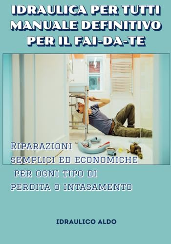 IDRAULICA PER TUTTI MANUALE DEFINITIVO PER IL FAI-DA-TE: Riparazioni semplici ed economiche per ogni tipo di perdita o intasamento