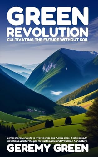 Green Revolution: Cultivating the Future without Soil: Comprehensive Guide to Hydroponics and Aquaponics: Techniques, Innovations, and Strategies for Sustainable and Profitable Agriculture
