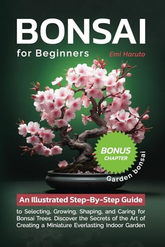 Bonsai For Beginners: An Illustrated Step-By-Step Guide to Selecting, Growing, Shaping, and Caring for Bonsai Trees. Discover the Secrets of the Art of Creating a Miniature Everlasting Indoor Garden
