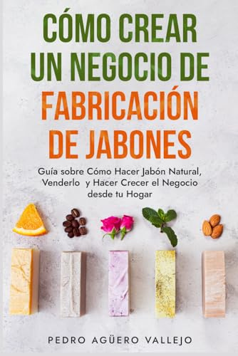 Cómo Crear un Negocio de Fabricación de Jabones: Guía sobre Cómo Hacer Jabón Natural, Venderlo y Hacer Crecer el Negocio desde tu Hogar Jabones Artesanales Jabones Caseros