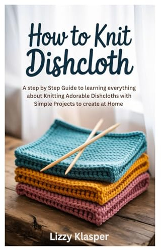 How to Knit Dishcloth: A Step by Step Guide to learning everything about Knitting Adorable Dishcloths with Simple Projects to create at Home