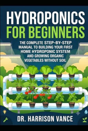 Hydroponics for Beginners: The Complete Step-by-Step Manual to Building Your First Home Hydroponic System and Growing Organic Vegetables without Soil