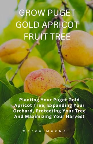 GROW PUGET GOLD APRICOT FRUIT TREE: Planting Your Puget Gold Apricot Tree, Expanding Your Orchard, Protecting Your Tree And Maximizing Your Harvest
